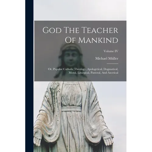 God The Teacher Of Mankind: Or, Popular Catholic Theology, Apologetical, Dogmatical, Moral, Liturgical, Pastoral, And Ascetical; Volume IV