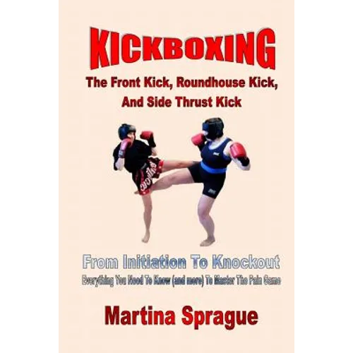 Kickboxing: The Front Kick, Roundhouse Kick, And Side Thrust Kick: From Initiation To Knockout: Everything You Need To Know (and m
