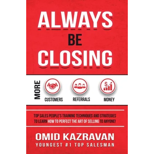 Always Be Closing: Top Sales People's Training Techniques and Strategies to Learn How to Perfect the Art of Selling to Anyone in Order to Get More Cus