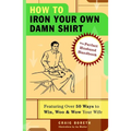 How to Iron Your Own Damn Shirt: The Perfect Husband Handbook Featuring Over 50 Foolproof Ways to Win, Woo & Wow Your Wife