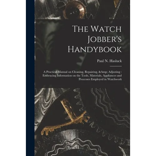 The Watch Jobber's Handybook: A Practical Manual on Cleaning, Repairing, & Adjusting: Embracing Information on the Tools, Materials, Appliances and