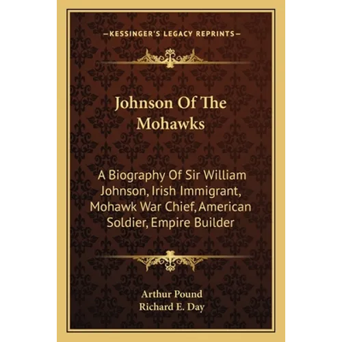 Johnson Of The Mohawks: A Biography Of Sir William Johnson, Irish Immigrant, Mohawk War Chief, American Soldier, Empire Builder