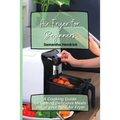 Air Fryer for Beginners: A Cooking Guide for Getting Delicious Meals out of your New Air Fryer