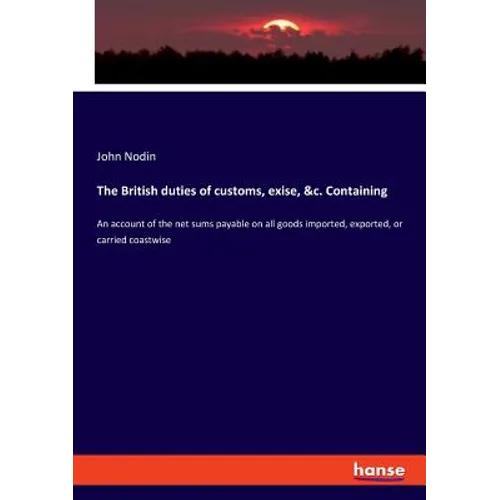 The British duties of customs, exise, &c. Containing: An account of the net sums payable on all goods imported, exported, or carried coastwise