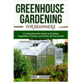 Greenhouse Gardening for Beginners: A Comprehensive Guide to Growing Vegetables, Flowers, and Herbs All Year-round