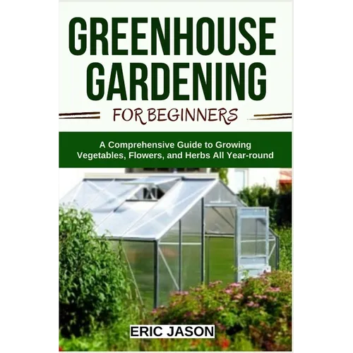 Greenhouse Gardening for Beginners: A Comprehensive Guide to Growing Vegetables, Flowers, and Herbs All Year-round