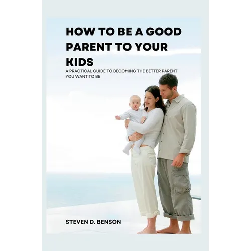 How to be a good parent to your kids: A practical guide to become the better parent you want to be