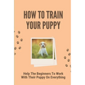 How To Train Your Puppy: Help The Beginners To Work With Their Puppy On Everything: Dog Training Guide For Beginners