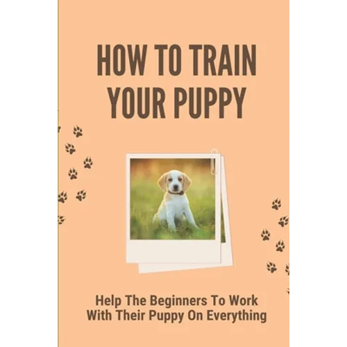 How To Train Your Puppy: Help The Beginners To Work With Their Puppy On Everything: Dog Training Guide For Beginners
