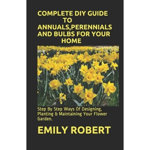 Complete DIY Guide to Annuals, Perennials and Bulbs for Your Home: Step By Step Ways Of Designing, Planting & Maintaining Your Flower Garden.