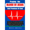 Praying The Blood Of Jesus And Promises Of God: Declaring Total Spiritual Warfare Against Your Enemies With 110 Powerful Prayers For Deliverance, Bles