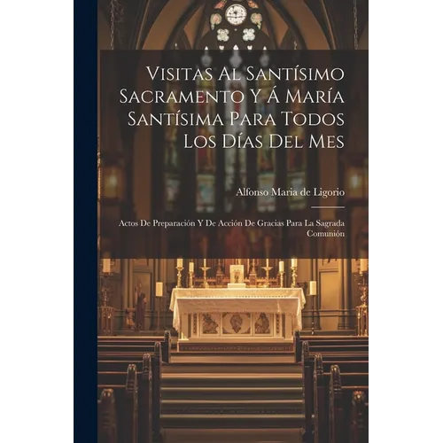 Visitas Al Santísimo Sacramento Y Á María Santísima Para Todos Los Días Del Mes: Actos De Preparación Y De Acción De Gracias Para La Sagrada Comunión