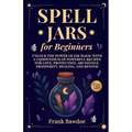 Spell Jars for Beginners: Unlock the Power of Jar Magic with a Compendium of Powerful Recipes for Love, Protection, Abundance, Prosperity, Healing, an