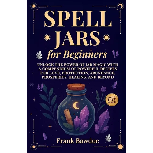 Spell Jars for Beginners: Unlock the Power of Jar Magic with a Compendium of Powerful Recipes for Love, Protection, Abundance, Prosperity, Healing, an