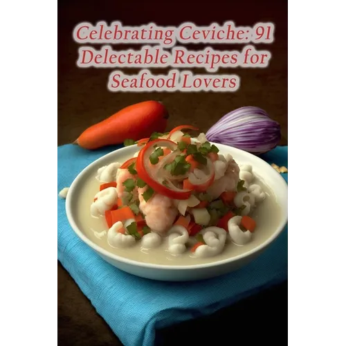 Celebrating Ceviche: 91 Delectable Recipes for Seafood Lovers