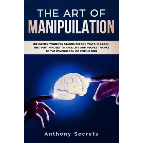 The Art Of Manipulation: Influence Whoever Stands Before You and Learn the Right Mindset to Face Life and People Thanks to the Psychology of Persuasio
