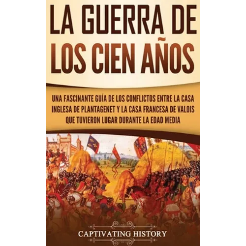 La Guerra de los Cien Años: Una Fascinante Guía de los Conflictos entre la Casa Inglesa de Plantagenet y la Casa Francesa de Valois que Tuvieron Lugar