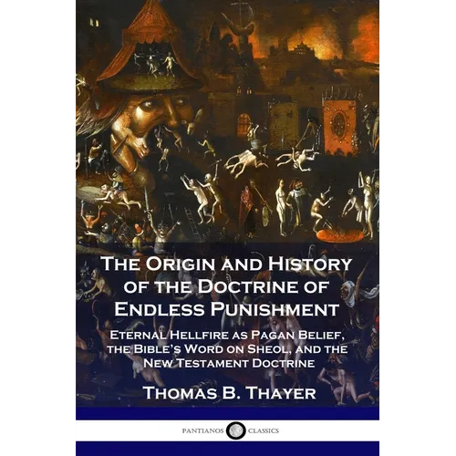 The Origin and History of the Doctrine of Endless Punishment: Eternal Hellfire as Pagan Belief, the Bible's Word on Sheol, and the New Testament Doctr