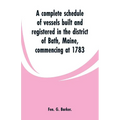 A complete schedule of vessels built and registered in the district of Bath, Maine, commencing at 1783