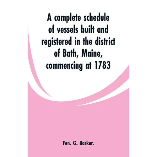 A complete schedule of vessels built and registered in the district of Bath, Maine, commencing at 1783