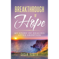 Breakthrough of Hope: My Story Of Healing After Abortion