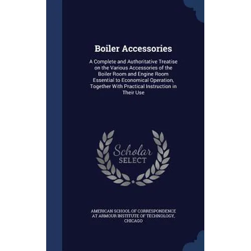 Boiler Accessories: A Complete and Authoritative Treatise on the Various Accessories of the Boiler Room and Engine Room Essential to Econo