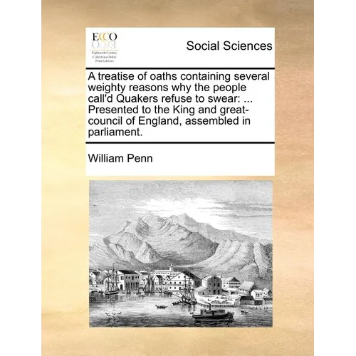 A Treatise of Oaths Containing Several Weighty Reasons Why the People Call'd Quakers Refuse to Swear: Presented to the King and Great-Council of Eng