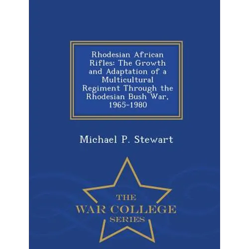 Rhodesian African Rifles: The Growth and Adaptation of a Multicultural Regiment Through the Rhodesian Bush War, 1965-1980 - War College Series