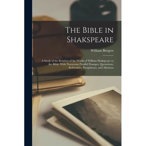 The Bible in Shakspeare; a Study of the Relation of the Works of William Shakspeare to the Bible; With Numerous Parallel Passages, Quotations, Referen