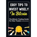 Easy Tips To Invest Wisely In Bitcoin: The Bitcoin Trading Guide For New Traders: Mastering Bitcoin