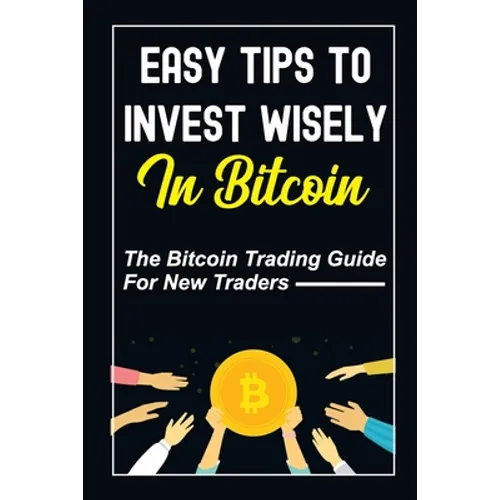Easy Tips To Invest Wisely In Bitcoin: The Bitcoin Trading Guide For New Traders: Mastering Bitcoin