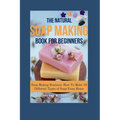 The Natural Soap Making Book for Beginners: Soap Making Business: How To Make 10 Different Types of Soap From Home