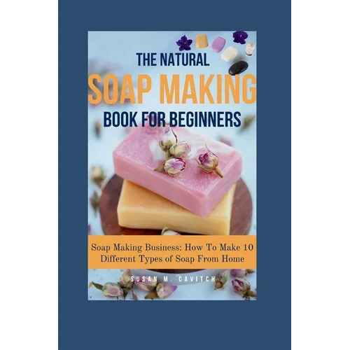 The Natural Soap Making Book for Beginners: Soap Making Business: How To Make 10 Different Types of Soap From Home