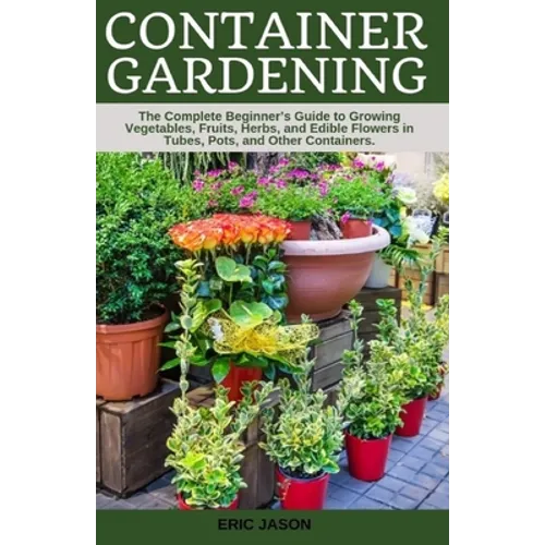 Container Gardening: A Complete Beginner's Guide to Growing Vegetables, Fruits, Herbs, and Edible Flowers in Tubes, Pot, and Other Containe