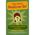 What Would Macgyver Do?: True Stories of Improvised Genius in Everyday Life