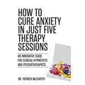How to Cure Anxiety in Just Five Therapy Sessions: An Innovative Manual for Clinical Hypnotists and Psychotherapists