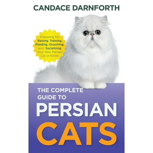 The Complete Guide to Persian Cats: Preparing For, Raising, Training, Feeding, Grooming, and Socializing Your New Persian Cat or Kitten