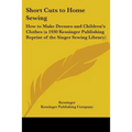 Short Cuts to Home Sewing: How to Make Dresses and Children's Clothes (a 1930 Kessinger Publishing Reprint of the Singer Sewing Library)