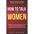How to Talk to Women: Get Her to Like You & Want You With Effortless, Fun Conversation & Never Run Out of Anything to Say! How to Approach W