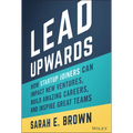 Lead Upwards: How Startup Joiners Can Impact New Ventures, Build Amazing Careers, and Inspire Great Teams
