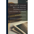 The Life of Logan Belt He Noted Desperado of Southern Illinois: a Complete Life History of the Most Daring Desperado Ever Know to Civilization; a True