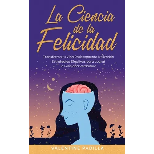 La Ciencia de la Felicidad: Transforma tu Vida Positivamente Utilizando Estrategias Efectivas para Lograr la Felicidad Verdadera