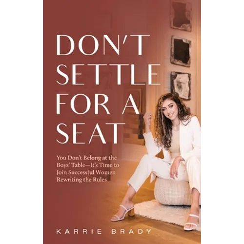 Don't Settle For a Seat: You Don't Belong at the Boys' Table-It's Time to Join Successful Women Rewriting the Rules