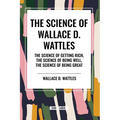 The Science of Wallace D. Wattles: The Science of Getting Rich, The Science of Being Well, The Science of Being Great
