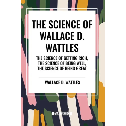 The Science of Wallace D. Wattles: The Science of Getting Rich, The Science of Being Well, The Science of Being Great