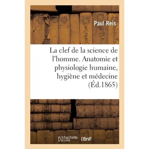 La Clef de la Science de l'Homme: Notions d'Anatomie Et de Physiologie Humaine, d'Hygiène Et de Médecine