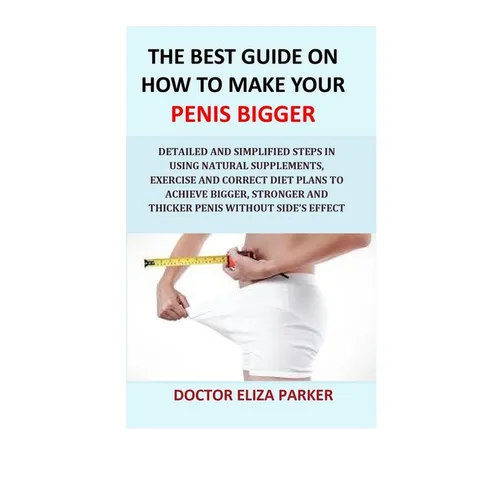 The Best Guide On How To Make Your Penis Bigger: Detailed Step in Getting The Easy Way of Using Natural Supplements, Exercise and Correct Diet Plans t