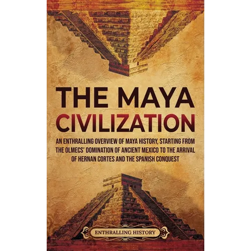 The Maya Civilization: An Enthralling Overview of Maya History, Starting from the Olmecs' Domination of Ancient Mexico to the Arrival of Hernan Cortes