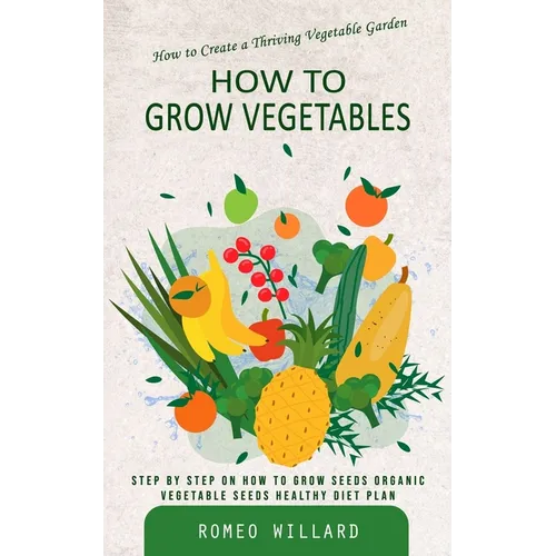 How to Grow Vegetables: How to Create a Thriving Vegetable Garden (Step by Step on How to Grow Seeds Organic Vegetable Seeds Healthy Diet Plan)