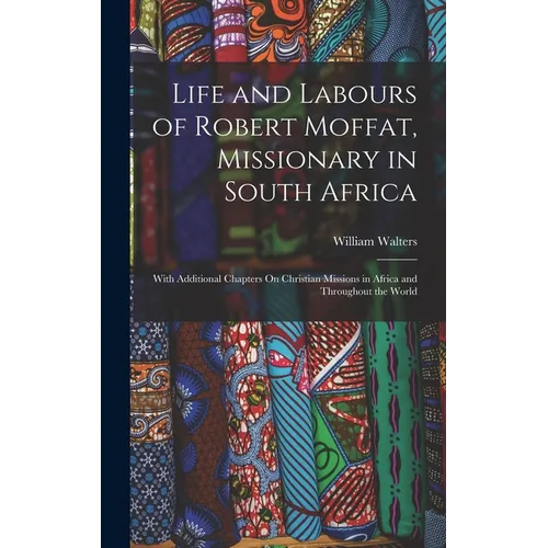 Life and Labours of Robert Moffat, Missionary in South Africa: With Additional Chapters On Christian Missions in Africa and Throughout the World